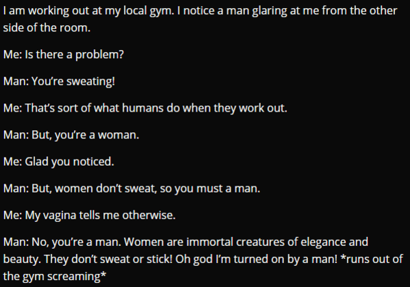 atmosphere - I am working out at my local gym. I notice a man glaring at me from the other side of the room. Me Is there a problem? Man You're sweating! Me That's sort of what humans do when they work out. Man But, you're a woman. Me Glad you noticed. Man