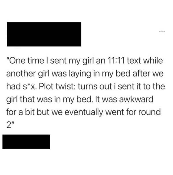 paper - "One time I sent my girl an text while another girl was laying in my bed after we had sx. Plot twist turns out i sent it to the girl that was in my bed. It was awkward for a bit but we eventually went for round 2"