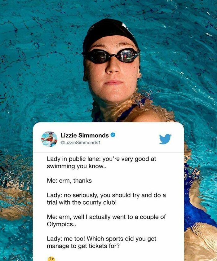 water - Lizzie Simmonds Lady in public lane you're very good at swimming you know.. Me erm, thanks Lady no seriously, you should try and do a trial with the county club! Me erm, well I actually went to a couple of Olympics.. Lady me too! Which sports did 