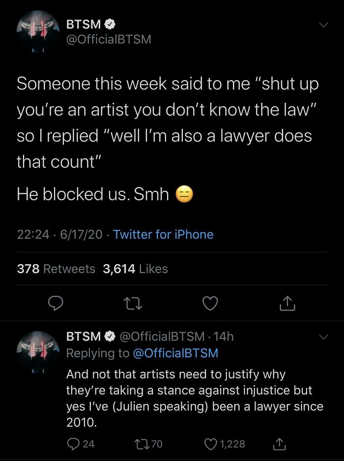 screenshot - Btsm Someone this week said to me "shut up you're an artist you don't know the law" so I replied "well I'm also a lawyer does that count" He blocked us. Smh . 61720 Twitter for iPhone 378 3,614 Btsm 14h And not that artists need to justify wh