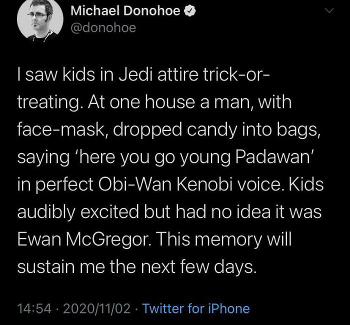 atmosphere - Michael Donohoe I saw kids in Jedi attire trickor treating. At one house a man, with facemask, dropped candy into bags, saying 'here you go young Padawan' in perfect ObiWan Kenobi voice. Kids audibly excited but had no idea it was Ewan McGreg