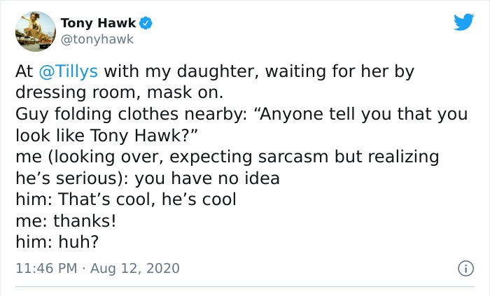 document - Tony Hawk At with my daughter, waiting for her by dressing room, mask on. Guy folding clothes nearby "Anyone tell you that you look Tony Hawk?" me looking over, expecting sarcasm but realizing he's serious you have no idea him That's cool, he's