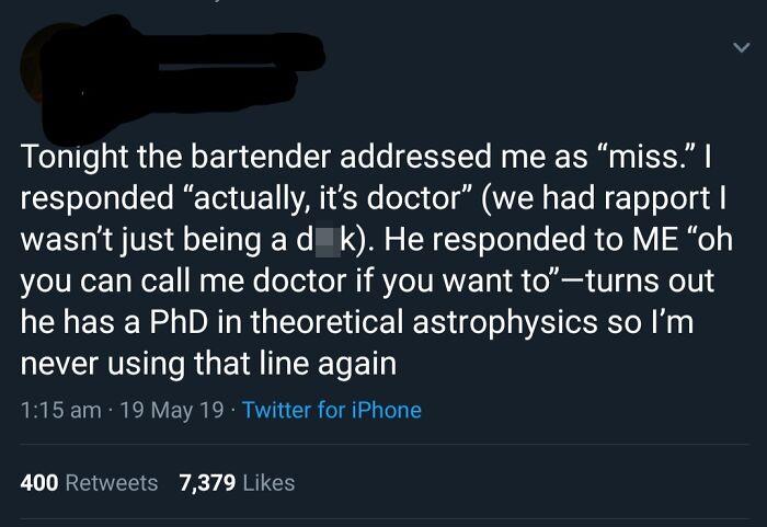te dua loqk - Tonight the bartender addressed me as miss." | responded actually, it's doctor we had rapport | wasn't just being a d k. He responded to Me oh you can call me doctor if you want toturns out he has a PhD in theoretical astrophysics so I'm nev