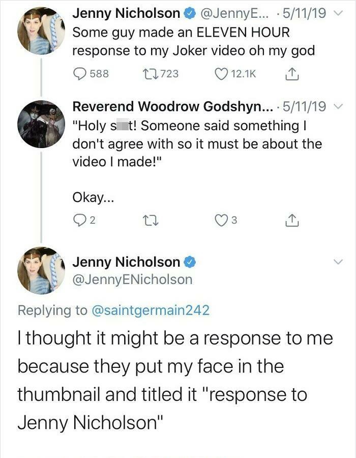 Jenny Nicholson ... .51119 Some guy made an Eleven Hour response to my Joker video oh my god 588 12723 Reverend Woodrow Godshyn... . 51119 "Holy s t! Someone said something | don't agree with so it must be about the video I made!" Okay... 22 3 Jenny…