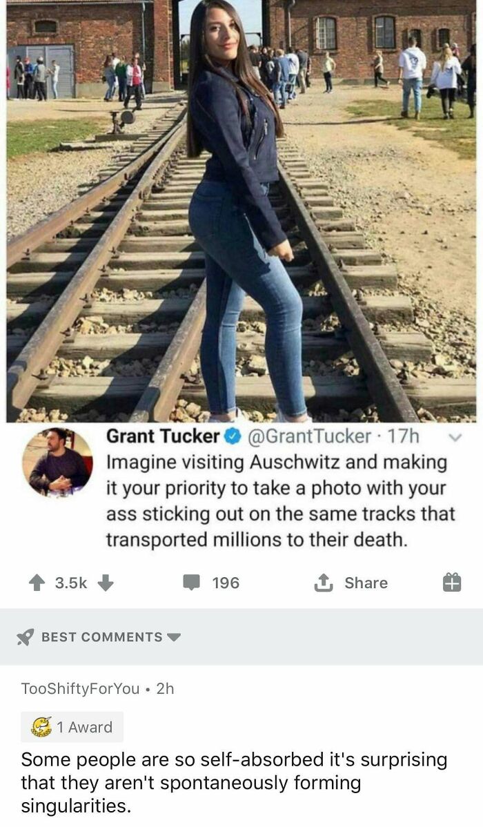 auschwitz booty - Grant Tucker Tucker 17h Imagine visiting Auschwitz and making it your priority to take a photo with your ass sticking out on the same tracks that transported millions to their death. 196 1 Best TooShiftyForYou. 2h 1 Award Some people are
