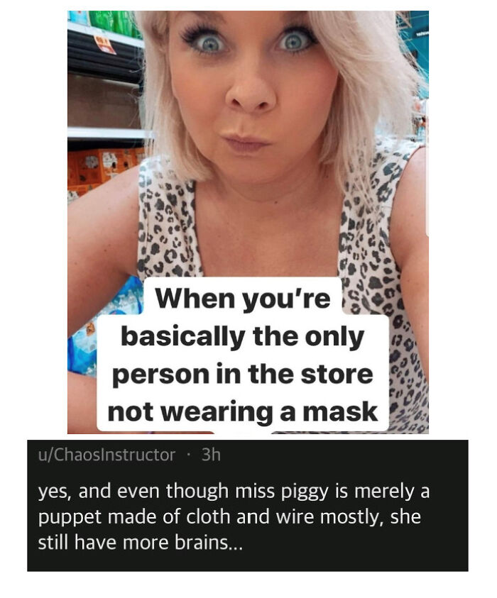 you re basically the only person - When you're basically the only person in the store not wearing a mask uChaosInstructor 3h yes, and even though miss piggy is merely a puppet made of cloth and wire mostly, she still have more brains...