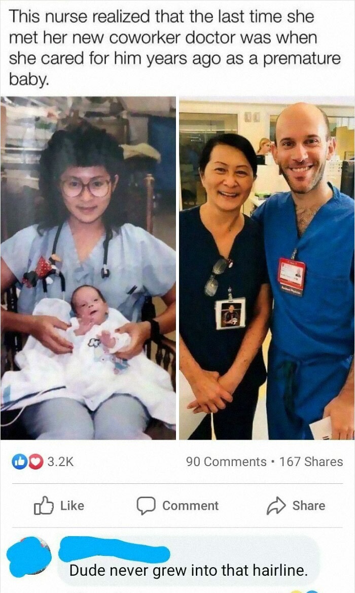 This nurse realized that the last time she met her new coworker doctor was when she cared for him years ago as a premature baby. 90 . 167 Comment Dude never grew into that hairline.