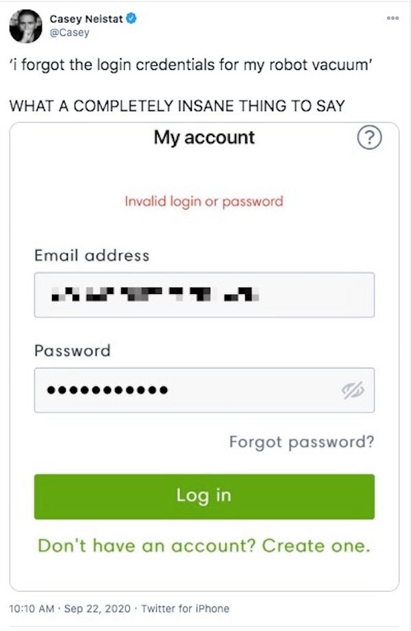 number - Doo Casey Neistat 'i forgot the login credentials for my robot vacuum' What A Completely Insane Thing To Say My account ? Invalid login or password Email address Password le Forgot password? Log in Don't have an account? Create one. ? . . . Twitt