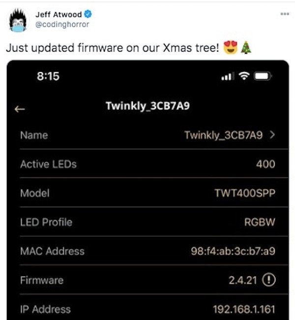 software - Jeff Atwood Just updated firmware on our Xmas tree! Twinkly_3CB7A9 Name Twinkly_3CB7A9 > Active LEDs 400 Model TWT400SPP Led Profile Rgbw Mac Address 98f4ab3cb7a9 Firmware 2.4.21 0 Ip Address 192.168.1.161