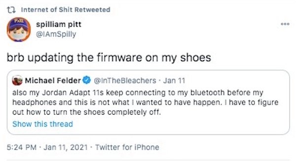 web page - t7 Internet of Shit Retweeted spilliam pitt brb updating the firmware on my shoes Michael Felder . Jan 11 also my Jordan Adapt 11s keep connecting to my bluetooth before my headphones and this is not what I wanted to have happen. I have to figu