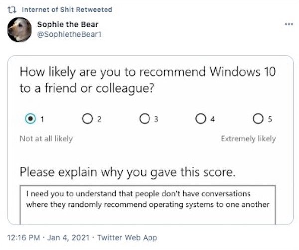 document - t7 Internet of Shit Retweeted Sophie the Bear How ly are you to recommend Windows 10 to a friend or colleague? 1 3 5 Not at all ly Extremely ly Please explain why you gave this score. I need you to understand that people don't have conversation