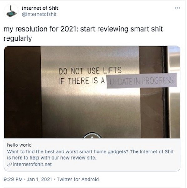 material - Internet of Shit my resolution for 2021 start reviewing smart shit regularly Do Not Use Lifts If There Is A Update In Progress hello world Want to find the best and worst smart home gadgets? The Internet of Shit is here to help with our new rev
