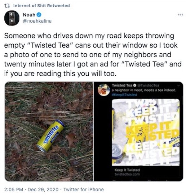 grass - t1 Internet of Shit Retweeted Noah Bo Someone who drives down my road keeps throwing empty "Twisted Tea" cans out their window so I took a photo of one to send to one of my neighbors and twenty minutes later I got an ad for "Twisted Tea" and if yo