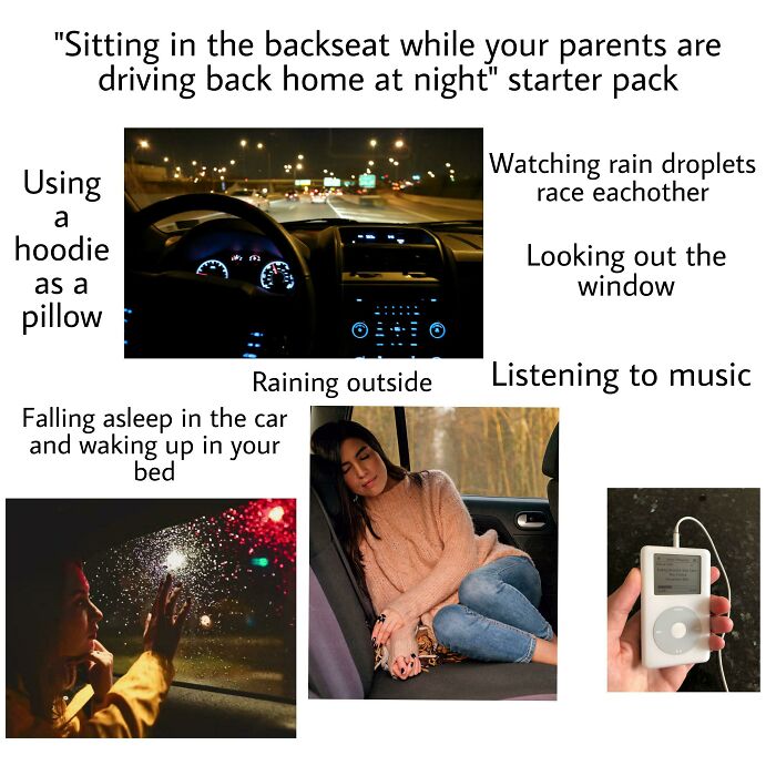 multimedia - "Sitting in the backseat while your parents are driving back home at night" starter pack Watching rain droplets race eachother Using a hoodie as a pillow Looking out the window Listening to music Raining outside Falling asleep in the car and 