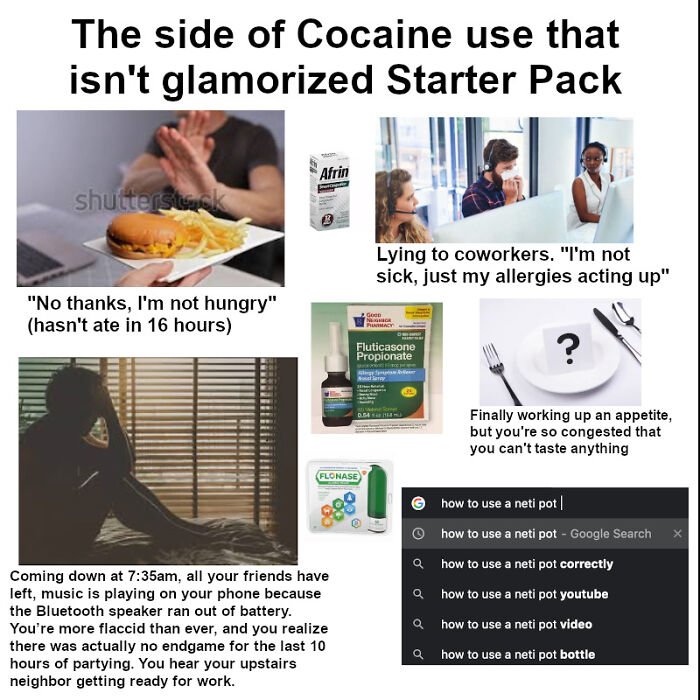 side of cocaine that isn t glamorized - The side of Cocaine use that isn't glamorized Starter Pack Afrin shutterstock Lying to coworkers. "I'm not sick, just my allergies acting up" "No thanks, I'm not hungry" hasn't ate in 16 hours G Abc Pracy Fluticason