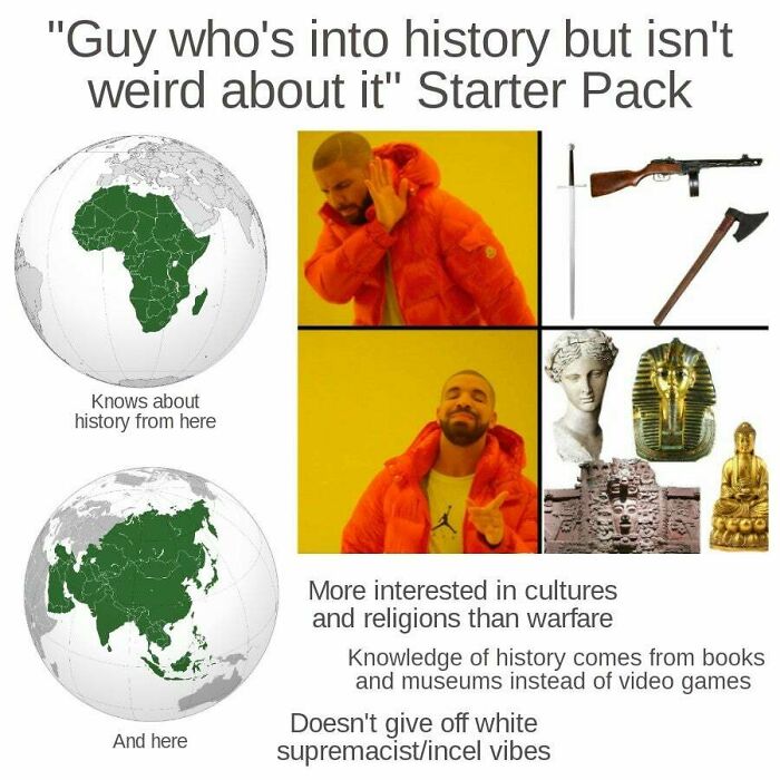 history starter pack - "Guy who's into history but isn't weird about it" Starter Pack Knows about history from here 3COO More interested in cultures and religions than warfare Knowledge of history comes from books and museums instead of video games Doesn'