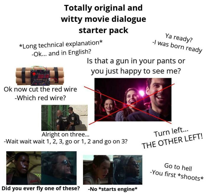 movie dialogue starter pack - Totally original and witty movie dialogue starter pack Long technical explanation Ok... and in English? Is that a gun in your pants or you just happy to see me? Ya ready? I was born ready Ok now cut the red wire Which red wir