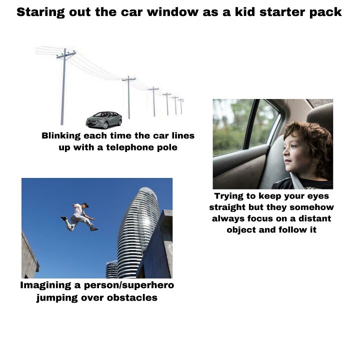 kid starter pack meme - Staring out the car window as a kid starter pack Blinking each time the car lines up with a telephone pole Trying to keep your eyes straight but they somehow always focus on a distant object and it Imagining a personsuperhero jumpi