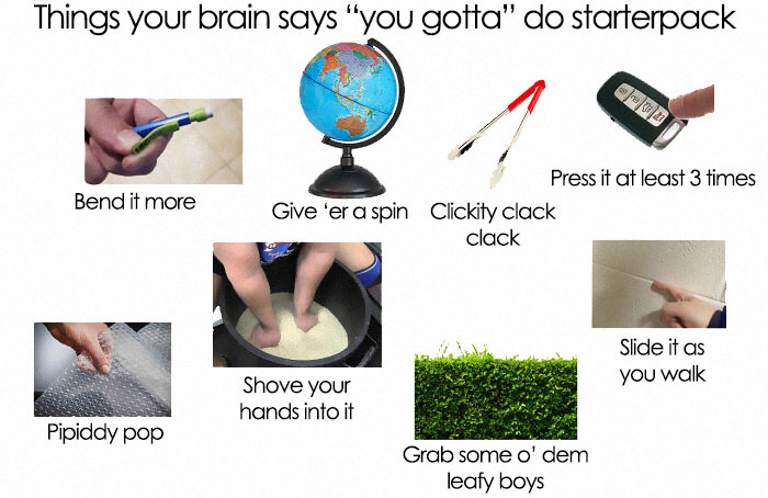 arm - Things your brain says "you gotta" do starterpack Bend it more Press it at least 3 times Give 'er a spin Clickity clack clack Slide it as you walk Shove your hands into it Pipiddy pop Grab some o' dem leafy boys
