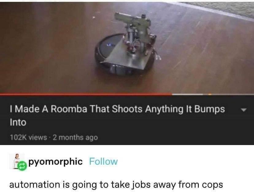 made a roomba that shoots anything - I Made A Roomba That Shoots Anything It Bumps Into views 2 months ago pyomorphic automation is going to take jobs away from cops