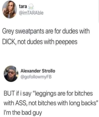 document - tara Grey sweatpants are for dudes with Dick, not dudes with peepees Alexander Strollo But if i say "leggings are for bitches with Ass, not bitches with long backs" I'm the bad guy