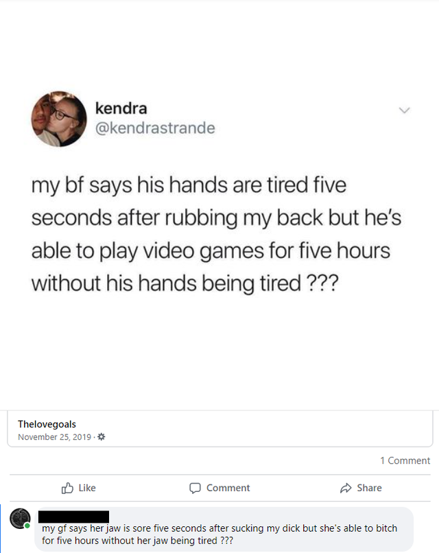 document - kendra my bf says his hands are tired five seconds after rubbing my back but he's able to play video games for five hours without his hands being tired ??? Thelovegoals . 1 Comment Comment my gf says her jaw is sore five seconds after sucking m