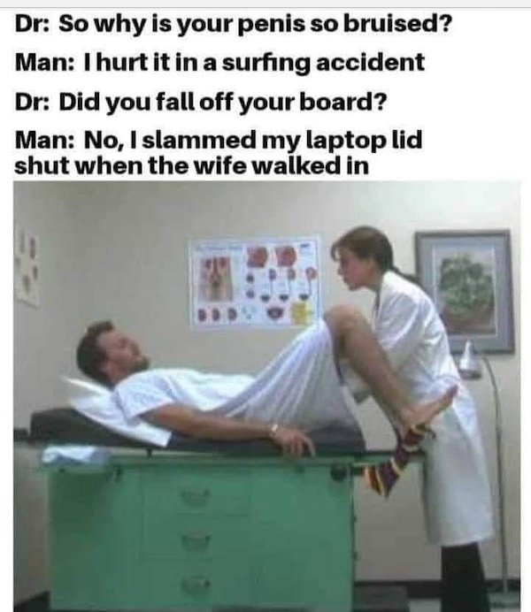 shoulder - Dr So why is your penis so bruised? Man I hurt it in a surfing accident Dr Did you fall off your board? Man No, I slammed my laptop lid shut when the wife walked in