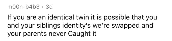 number - moonb4b3. 3d If you are an identical twin it is possible that you and your siblings identity's we're swapped and your parents never Caught it