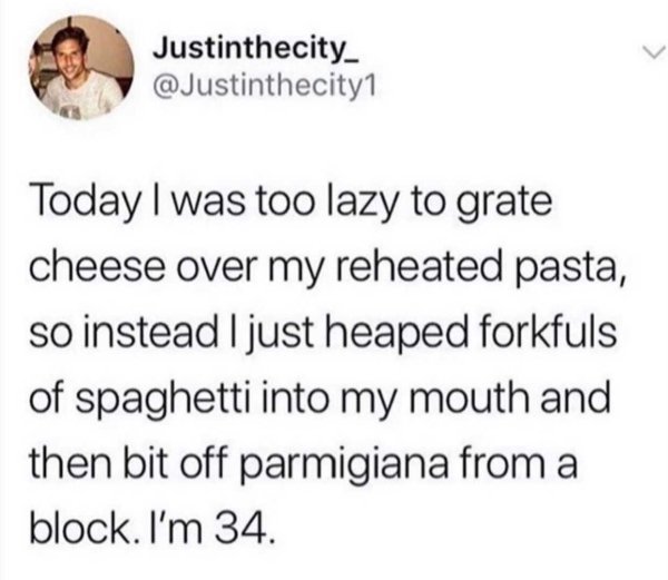 funny memes about adulthood - Today I was too lazy to grate cheese over my reheated pasta, so instead I just heaped forkfuls of spaghetti into my mouth and then bit off parmigiana from a block. I'm 34.