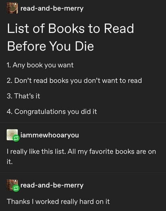 Book - readandbemerry List of Books to Read Before You Die 1. Any book you want 2. Don't read books you don't want to read 3. That's it 4. Congratulations you did it iammewhooaryou I really this list. All my favorite books are on it. readandbemerry Thanks