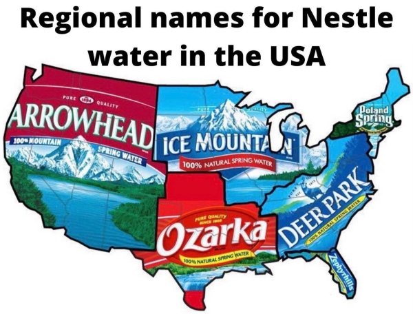 regional names for nestle water - Regional names for Nestle water in the Usa Pure Quality Arrowhead Poland Spring 100% Mountain Spring Water Ice Mounta 100% Natural Spring Water Porqality Ozarka Deer Park Cs Ratel Spring Water Lo Natural Spong Water Zephy