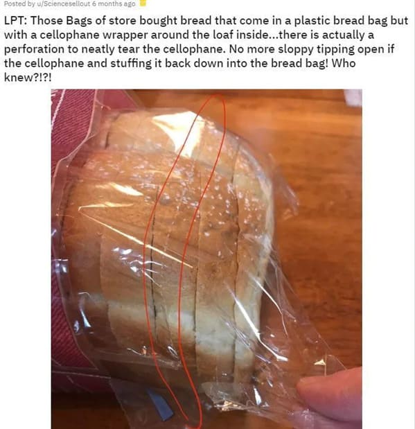 funny life hacks - Those Bags of store bought bread that come in a plastic bread bag but with a cellophane wrapper around the loaf inside...there is actually a perforation to neatly tear the cellophane. No more sloppy tipping