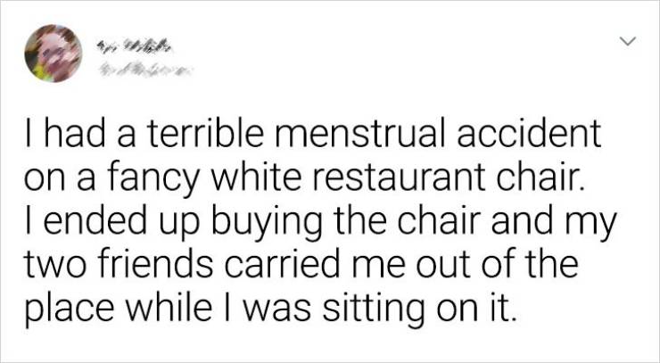 Awkward Situations - I had a terrible menstrual accident on a fancy white restaurant chair. I ended up buying the chair and my two friends carried me out of the place while I was sitting on it.