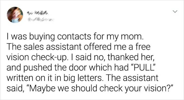 handwriting - > I was buying contacts for my mom. The sales assistant offered me a free vision checkup. I said no, thanked her, and pushed the door which had "Pull" written on it in big letters. The assistant said, Maybe we should check your vision?"