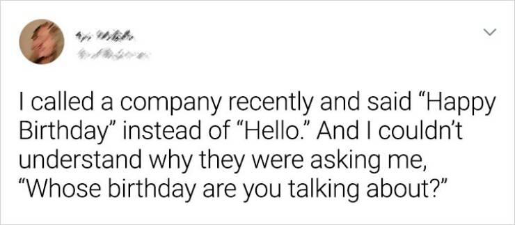 Harley Quinn - > I called a company recently and said "Happy Birthday" instead of Hello." And I couldn't understand why they were asking me, Whose birthday are you talking about?"