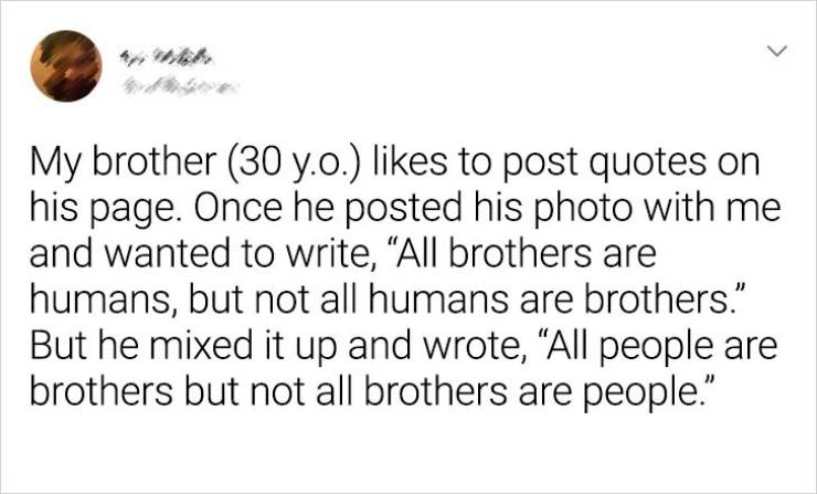 Humour - > My brother 30 y.o. to post quotes on his page. Once he posted his photo with me and wanted to write, All brothers are humans, but not all humans are brothers. But he mixed it up and wrote, All people are brothers but not all brothers are people