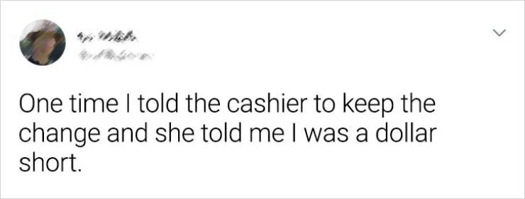 paper - > One time I told the cashier to keep the change and she told me I was a dollar short.