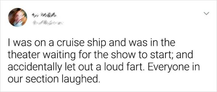 Humour - > I was on a cruise ship and was in the theater waiting for the show to start; and accidentally let out a loud fart. Everyone in our section laughed.