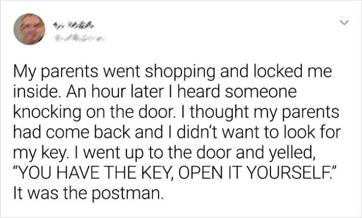 paper - > My parents went shopping and locked me inside. An hour later I heard someone knocking on the door. I thought my parents had come back and I didn't want to look for my key. I went up to the door and yelled, "You Have The Key, Open It Yourself.". 