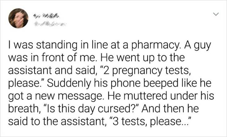 User - > I was standing in line at a pharmacy. A guy was in front of me. He went up to the assistant and said, 2 pregnancy tests, please. Suddenly his phone beeped he got a new message. He muttered under his breath, Is this day cursed?" And then he said t