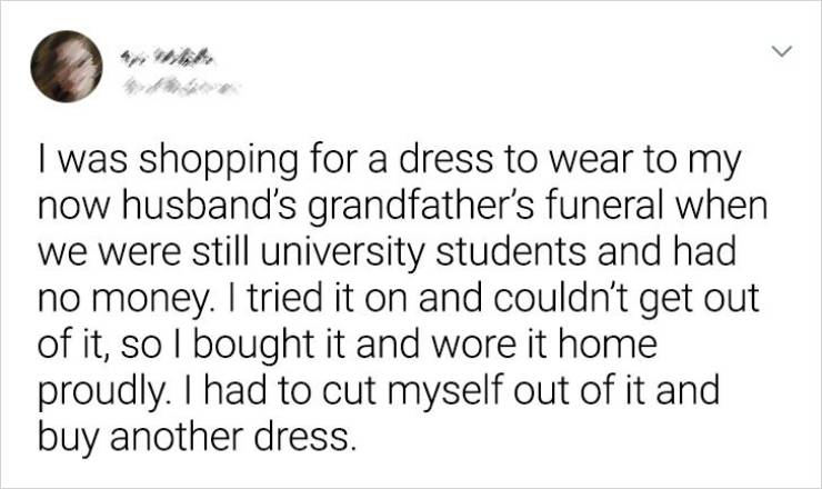 Irony - > I was shopping for a dress to wear to my now husband's grandfather's funeral when we were still university students and had no money. I tried it on and couldn't get out of it, so I bought it and wore it home proudly. I had to cut myself out of i