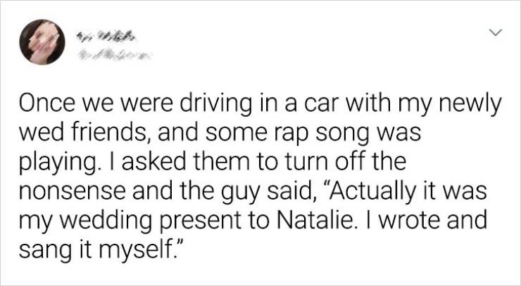 Phrase - > Once we were driving in a car with my newly wed friends, and some rap song was playing. I asked them to turn off the nonsense and the guy said, Actually it was my wedding present to Natalie. I wrote and sang it myself."