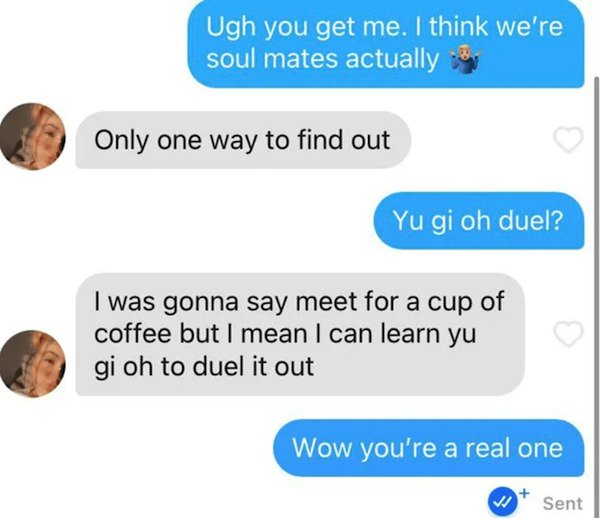 communication - Ugh you get me. I think we're soul mates actually Only one way to find out Yu gi oh duel? I was gonna say meet for a cup of coffee but I mean I can learn yu gi oh to duel it out Wow you're a real one Sent