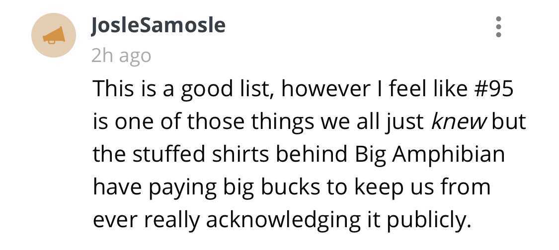 Een Rivier Vol Van Vrede (144) - JosleSamosle 2h ago This is a good list, however I feel is one of those things we all just knew but the stuffed shirts behind Big Amphibian have paying big bucks to keep us from ever really acknowledging it publicly.