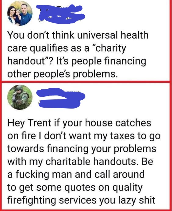 good to go - You don't think universal health care qualifies as a "charity handout"? It's people financing other people's problems. Hey Trent if your house catches on fire I don't want my taxes to go towards financing your problems with my charitable hand