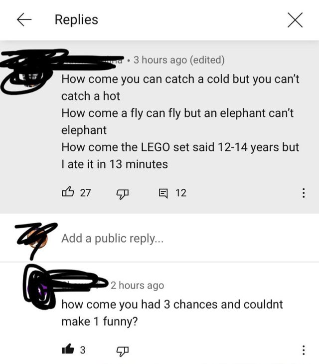 angle - Replies ura. 3 hours ago edited How come you can catch a cold but you can't catch a hot How come a fly can fly but an elephant can't elephant How come the Lego set said 1214 years but I ate it in 13 minutes 3 27 E 12 26 Add a public ... 2 hours ag
