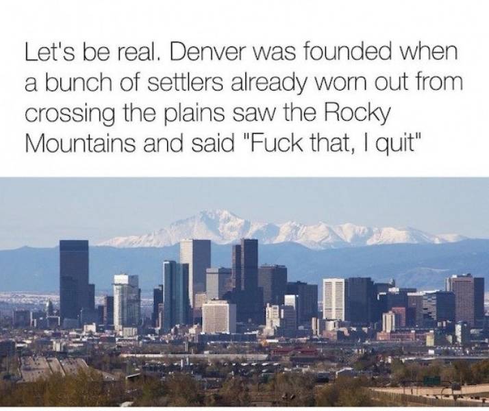 denver and mountains - Let's be real. Denver was founded when a bunch of settlers already worn out from crossing the plains saw the Rocky Mountains and said "Fuck that, I quit"
