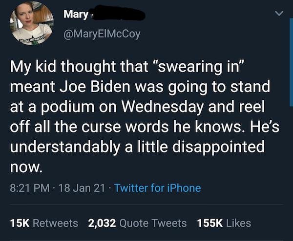 Mary My kid thought that "swearing in" meant Joe Biden was going to stand at a podium on Wednesday and reel off all the curse words he knows. He's understandably a little disappointed now. 18 Jan 21 Twitter for iPhone 15K 2,032 Quote Tweets