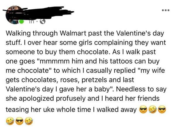 point - Walking through Walmart past the Valentine's day stuff. I over hear some girls complaining they want someone to buy them chocolate. As I walk past one goes "mmmmm him and his tattoos can buy me chocolate" to which I casually replied "my wife gets…
