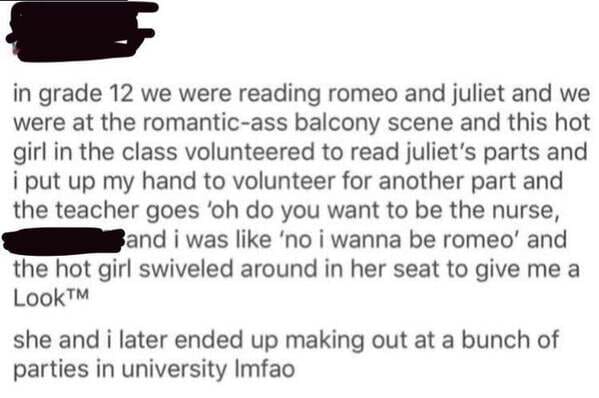 paper - in grade 12 we were reading romeo and juliet and we were at the romanticass balcony scene and this hot girl in the class volunteered to read juliet's parts and i put up my hand to volunteer for another part and the teacher goes 'oh do you want to 